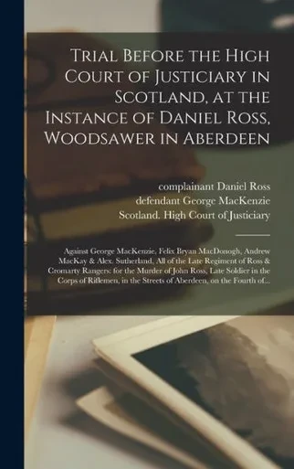 Trial Before the High Court of Justiciary in Scotland, at the Instance of Daniel Ross, Woodsawer in Aberdeen; Against George MacKenzie, Felix Bryan ... Regiment of Ross & Cromarty Rangers: For...