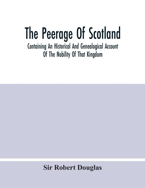 The Peerage Of Scotland; Containing An Historical And Genealogical Account Of The Nobility Of That Kingdom, From Their Origin To The Present ... And The Works Of Our Best Historians