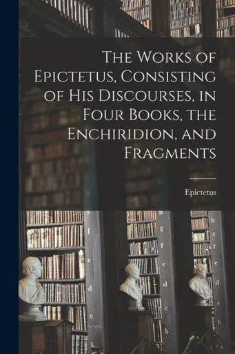 The Works of Epictetus, Consisting of his Discourses, in Four Books, the Enchiridion, and Fragments