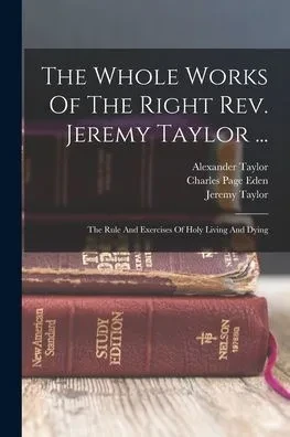The Whole Works Of The Right Rev. Jeremy Taylor ...: The Rule And Exercises Of Holy Living And Dying
