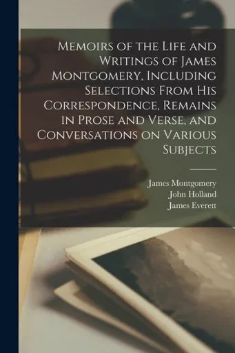 Memoirs of the Life and Writings of James Montgomery, Including Selections From His Correspondence, Remains in Prose and Verse, and Conversations on Various Subjects