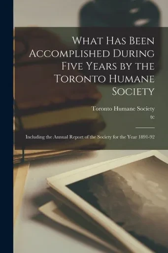 What Has Been Accomplished During Five Years by the Toronto Humane Society [microform]: Including the Annual Report of the Society for the Year 1891-92