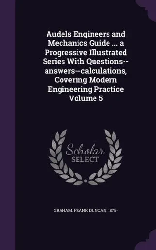 Audels Engineers and Mechanics Guide ... a Progressive Illustrated Series With Questions--answers--calculations, Covering Modern Engineering Practice Volume 5