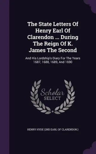 The State Letters Of Henry Earl Of Clarendon ... During The Reign Of K. James The Second: And His Lordship's Diary For The Years 1687, 1688, 1689, And 1690