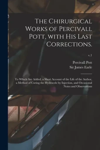 The Chirurgical Works of Percivall Pott, With His Last Corrections.: to Which Are Added, a Short Account of the Life of the Author, a Method of Curing ... and Occasional Notes and Observations; v.1