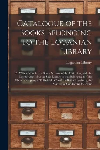 Catalogue of the Books Belonging to the Loganian Library: to Which is Prefixed a Short Account of the Institution, With the Law for Annexing the Said ... Philadelphia, and the Rules Regulating The...