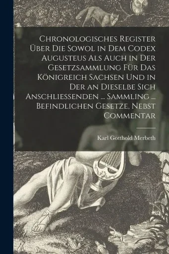 Chronologisches Register Uber Die Sowol in Dem Codex Augusteus Als Auch in Der Gesetzsammlung F?r Das K÷nigreich Sachsen Und in Der an Dieselbe Sich ... ... Befindlichen Gesetze, Nebst Commentar