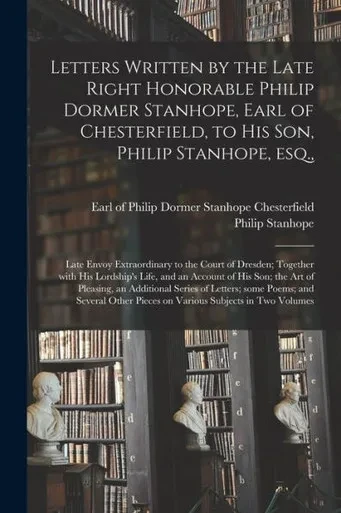 Letters Written by the Late Right Honorable Philip Dormer Stanhope, Earl of Chesterfield, to His Son, Philip Stanhope, Esq.,: Late Envoy Extraordinary ... and an Account of His Son; the Art Of...