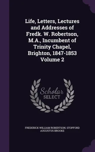Life, Letters, Lectures and Addresses of Fredk. W. Robertson, M.A., Incumbent of Trinity Chapel, Brighton, 1847-1853 Volume 2