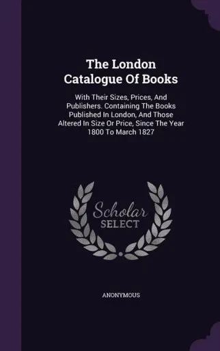 The London Catalogue Of Books: With Their Sizes, Prices, And Publishers. Containing The Books Published In London, And Those Altered In Size Or Price, Since The Year 1800 To March 1827