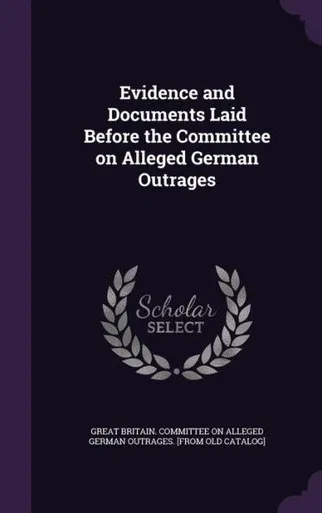 Evidence and Documents Laid Before the Committee on Alleged German Outrages