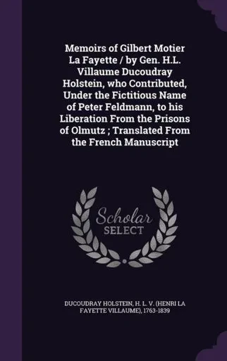 Memoirs of Gilbert Motier La Fayette / by Gen. H.L. Villaume Ducoudray Holstein, who Contributed, Under the Fictitious Name of Peter Feldmann, to his ... ; Translated From the French Manuscript