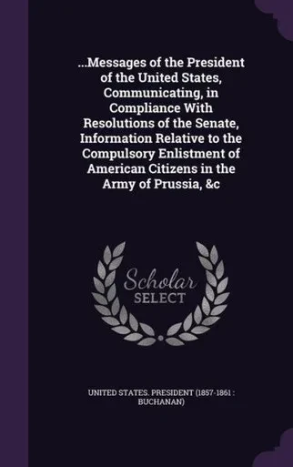 ...Messages of the President of the United States, Communicating, in Compliance With Resolutions of the Senate, Information Relative to the Compulsory ... American Citizens in the Army of Prussia, &c