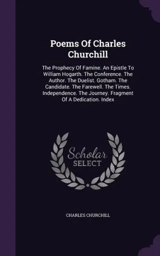 Poems Of Charles Churchill: The Prophecy Of Famine. An Epistle To William Hogarth. The Conference. The Author. The Duelist. Gotham. The Candidate. The ... The Journey. Fragment Of A Dedication. Index