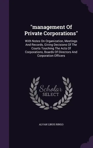 management Of Private Corporations: With Notes On Organization, Meetings And Records, Giving Decisions Of The Courts Touching The Acts Of Corporations, Boards Of Directors And Corporation Officers