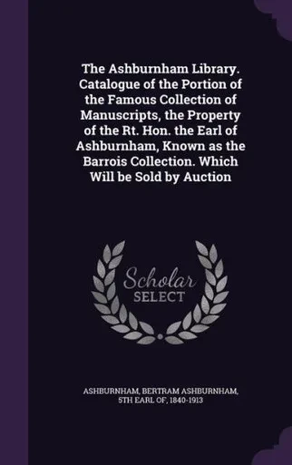 The Ashburnham Library. Catalogue of the Portion of the Famous Collection of Manuscripts, the Property of the Rt. Hon. the Earl of Ashburnham, Known ... Collection. Which Will be Sold by Auction