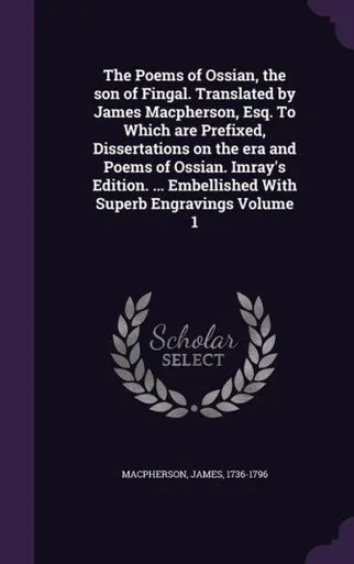 The Poems of Ossian, the son of Fingal. Translated by James Macpherson, Esq. To Which are Prefixed, Dissertations on the era and Poems of Ossian. ... Embellished With Superb Engravings Volume 1