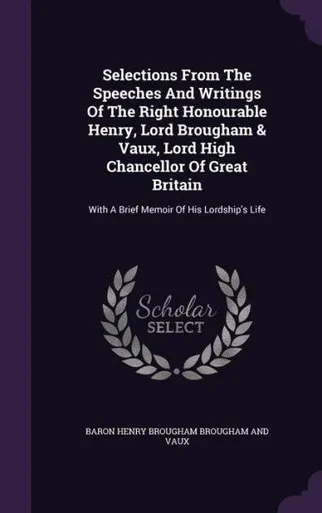 Selections From The Speeches And Writings Of The Right Honourable Henry, Lord Brougham & Vaux, Lord High Chancellor Of Great Britain: With A Brief Memoir Of His Lordship's Life