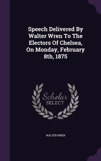 Speech Delivered By Walter Wren To The Electors Of Chelsea, On Monday, February 8th, 1875
