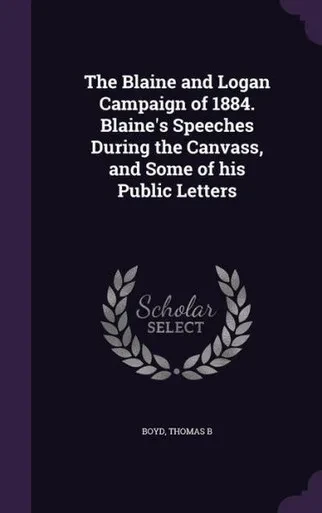 The Blaine and Logan Campaign of 1884. Blaine's Speeches During the Canvass, and Some of his Public Letters