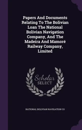 Papers And Documents Relating To The Bolivian Loan The National Bolivian Navigation Company, And The Madeira And Mamoro Railway Company, Limited