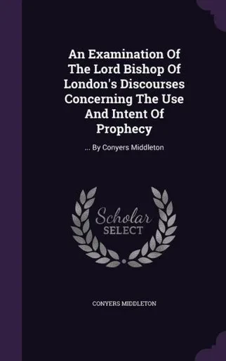 An Examination Of The Lord Bishop Of London's Discourses Concerning The Use And Intent Of Prophecy: ... By Conyers Middleton