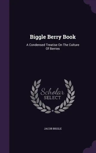 Biggle Berry Book: A Condensed Treatise On The Culture Of Berries