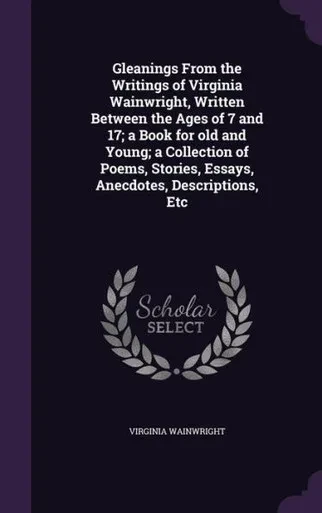 Gleanings From the Writings of Virginia Wainwright, Written Between the Ages of 7 and 17; a Book for old and Young; a Collection of Poems, Stories, Essays, Anecdotes, Descriptions, Etc
