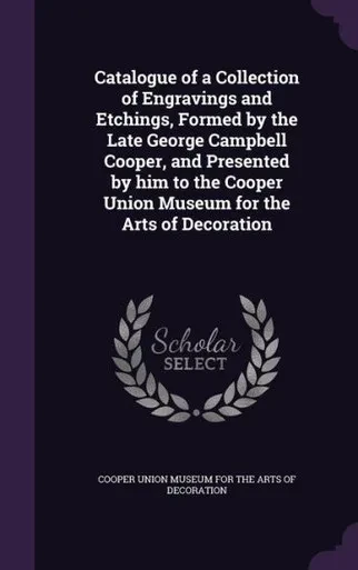 Catalogue of a Collection of Engravings and Etchings, Formed by the Late George Campbell Cooper, and Presented by him to the Cooper Union Museum for the Arts of Decoration