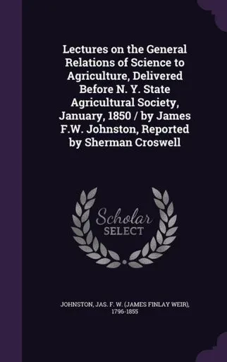 Lectures on the General Relations of Science to Agriculture, Delivered Before N. Y. State Agricultural Society, January, 1850 / by James F.W. Johnston, Reported by Sherman Croswell