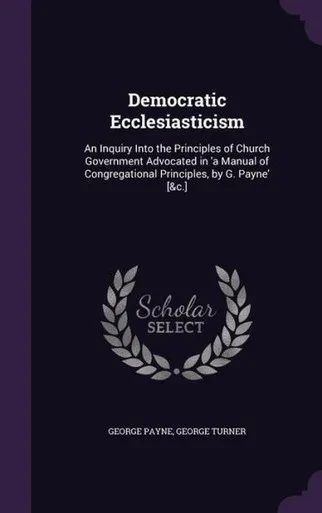 Democratic Ecclesiasticism: An Inquiry Into the Principles of Church Government Advocated in 'a Manual of Congregational Principles, by G. Payne' [&c.]