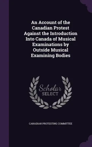An Account of the Canadian Protest Against the Introduction Into Canada of Musical Examinations by Outside Musical Examining Bodies