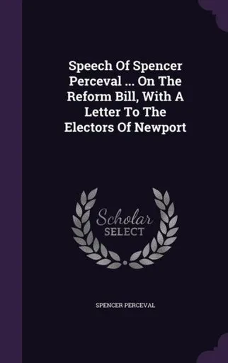 Speech Of Spencer Perceval ... On The Reform Bill, With A Letter To The Electors Of Newport