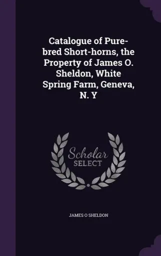 Catalogue of Pure-bred Short-horns, the Property of James O. Sheldon, White Spring Farm, Geneva, N. Y