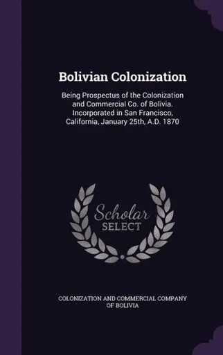 Bolivian Colonization: Being Prospectus of the Colonization and Commercial Co. of Bolivia. Incorporated in San Francisco, California, January 25th, A.D. 1870