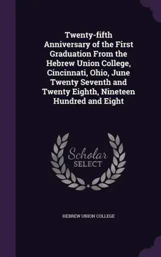 Twenty-fifth Anniversary of the First Graduation From the Hebrew Union College, Cincinnati, Ohio, June Twenty Seventh and Twenty Eighth, Nineteen Hundred and Eight