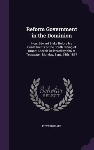 Reform Government in the Dominion: Hon. Edward Blake Before his Constituents of the South Riding of Bruce: Speech Delivered by him at Teeswater, Monday, Sept. 24th, 1877