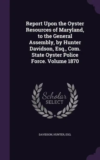 Report Upon the Oyster Resources of Maryland, to the General Assembly, by Hunter Davidson, Esq., Com. State Oyster Police Force. Volume 1870