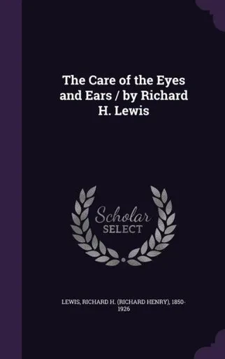 The Care of the Eyes and Ears / by Richard H. Lewis