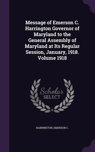 Message of Emerson C. Harrington Governor of Maryland to the General Assembly of Maryland at Its Regular Session, January, 1918. Volume 1918