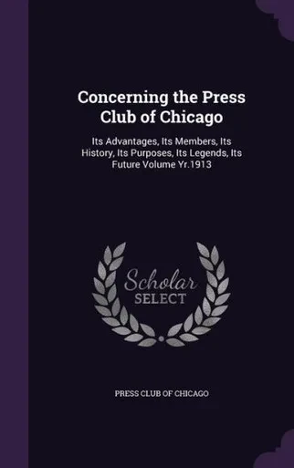 Concerning the Press Club of Chicago: Its Advantages, Its Members, Its History, Its Purposes, Its Legends, Its Future Volume Yr.1913