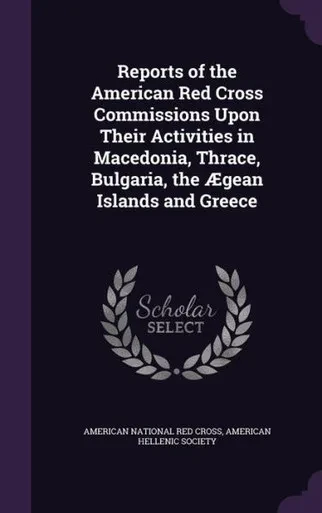 Reports of the American Red Cross Commissions Upon Their Activities in Macedonia, Thrace, Bulgaria, the AEgean Islands and Greece
