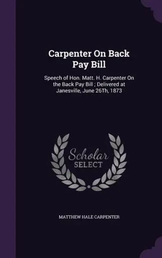 Carpenter On Back Pay Bill: Speech of Hon. Matt. H. Carpenter On the Back Pay Bill ; Delivered at Janesville, June 26Th, 1873
