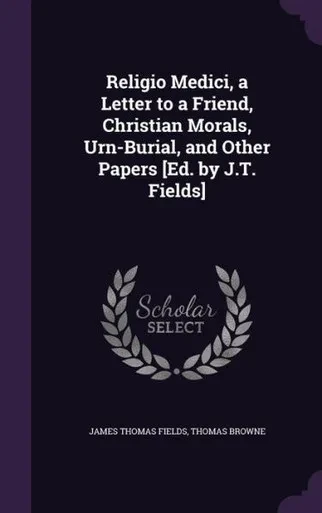 Religio Medici, a Letter to a Friend, Christian Morals, Urn-Burial, and Other Papers [Ed. by J.T. Fields]