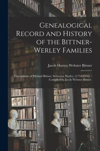 Genealogical Record and History of the Bittner-Werley Families: Descendants of Michael Bittner, Sebastian Werley, [1753-1930] / Compiled by Jacob Webster Bittner.
