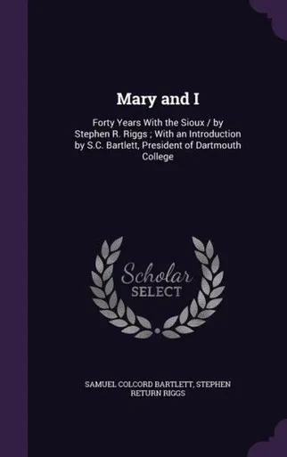Mary and I: Forty Years With the Sioux / by Stephen R. Riggs ; With an Introduction by S.C. Bartlett, President of Dartmouth College