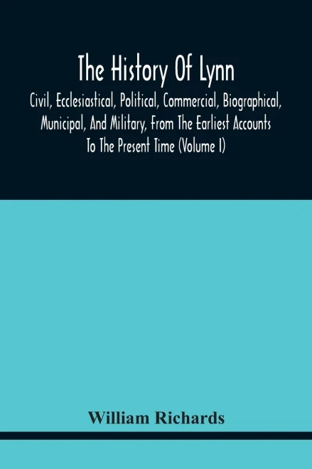 The History Of Lynn, Civil, Ecclesiastical, Political, Commercial, Biographical, Municipal, And Military, From The Earliest Accounts To The Present Time (Volume I)