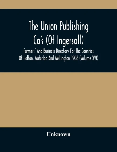 The Union Publishing Co'S (Of Ingersoll) Farmers' And Business Directory For The Counties Of Halton, Waterloo And Wellington 1906 (Volume Xvi)