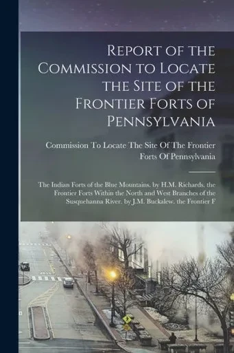 Report of the Commission to Locate the Site of the Frontier Forts of Pennsylvania: The Indian Forts of the Blue Mountains. by H.M. Richards. the ... River. by J.M. Buckalew. the Frontier F