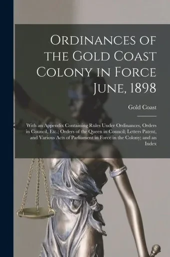 Ordinances of the Gold Coast Colony in Force June, 1898: With an Appendix Containing Rules Under Ordinances, Orders in Council, Etc.; Orders of the ... in Force in the Colony; and an Index